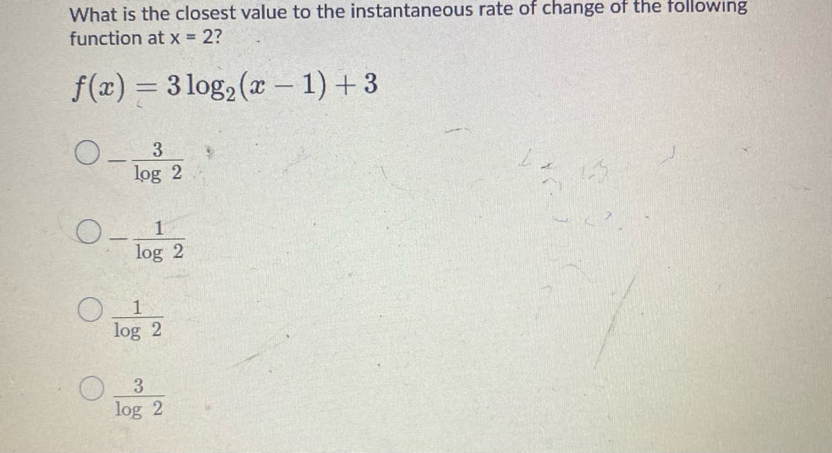 What is the closest value to the instantaneous rate of change of the following
function at x 2?
f(x) = 3 log2 (x - 1) + 3
%3D
O- 3
log 2
log 2
1
log 2
log 2
