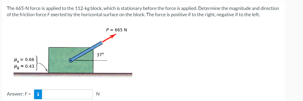 The 665-N force is applied to the 112-kg block, which is stationary before the force is applied. Determine the magnitude and direction
of the friction force F exerted by the horizontal surface on the block. The force is positive if to the right, negative if to the left.
H₂ = 0.66
Hk = 0.43
Answer: F =
37°
N
P = 665 N
