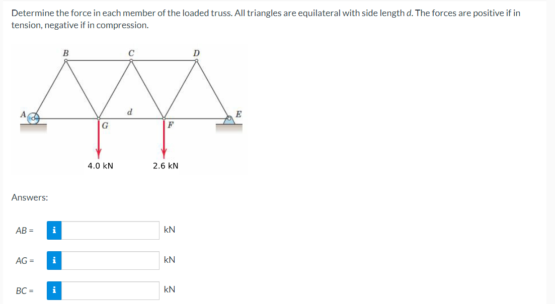 Determine the force in each member of the loaded truss. All triangles are equilateral with side length d. The forces are positive if in
tension, negative if in compression.
B
d
M
G
F
4.0 KN
Answers:
AB= i
AG =
BC=
i
i
2.6 KN
kN
kN
kN
D
E