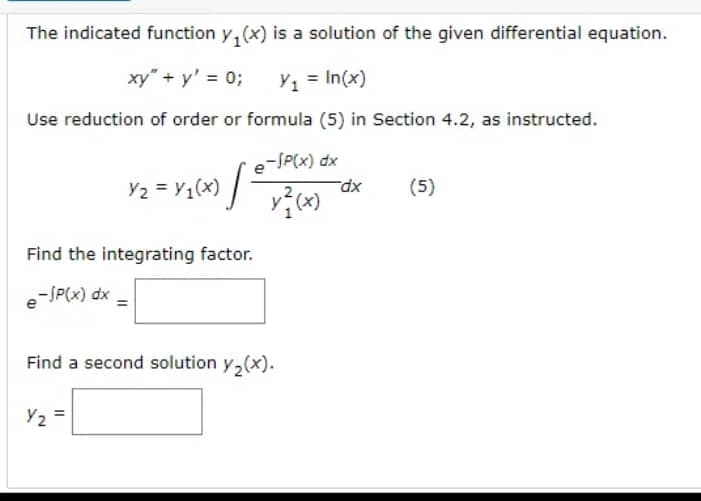 The indicated function y₁(x) is a solution of the given differential equation.
xy" + y' = 0;
Y₁ = In(x)
Use reduction of order or formula (5) in Section 4.2, as instructed.
e-SP(x) dx
x²(x)
Y₂ = Y₁(x) |
Find the integrating factor.
-JP(x) dx
Find a second solution y₂(x).
Y2 =
dx
(5)