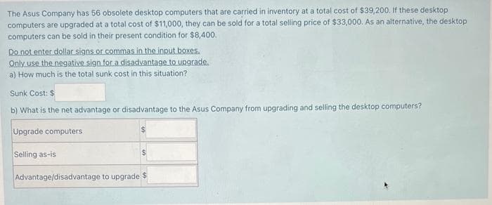 The Asus Company has 56 obsolete desktop computers that are carried in inventory at a total cost of $39,200. If these desktop
computers are upgraded at a total cost of $11,000, they can be sold for a total selling price of $33,000. As an alternative, the desktop
computers can be sold in their present condition for $8,400.
Do not enter dollar signs or commas in the input boxes.
Only use the negative sign for a disadvantage to upgrade.
a) How much is the total sunk cost in this situation?
Sunk Cost: $
b) What is the net advantage or disadvantage to the Asus Company from upgrading and selling the desktop computers?
Upgrade computers
Selling as-is
Advantage/disadvantage to upgrade $