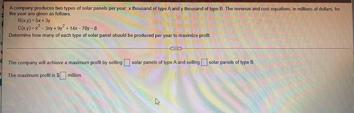 A company produces two types of solar panels per year: x thousand of type A and y thousand of type B. The revenue and cost equations, in millions of dollars, for
the year are given as follows.
R(x.y) = 5x+3y
C(x.y) = x-3xy + 9y + 14x- 78y-8
Determine how many of each type of solar panel should be produced per year to maximize profit.
The company will achieve a maximum profit by selling solar panels of type A and selling
solar panels of type B.
The maximum profit is $
million.
