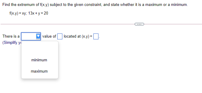 Find the extremum of f(x.y) subject to the given constraint, and state whether it is a maximum or a minimum.
f(xy) %3 ху; 13x + у%3D20
...
There is a
value of
located at (x.y) =
(Simplify y
minimum
maximum
