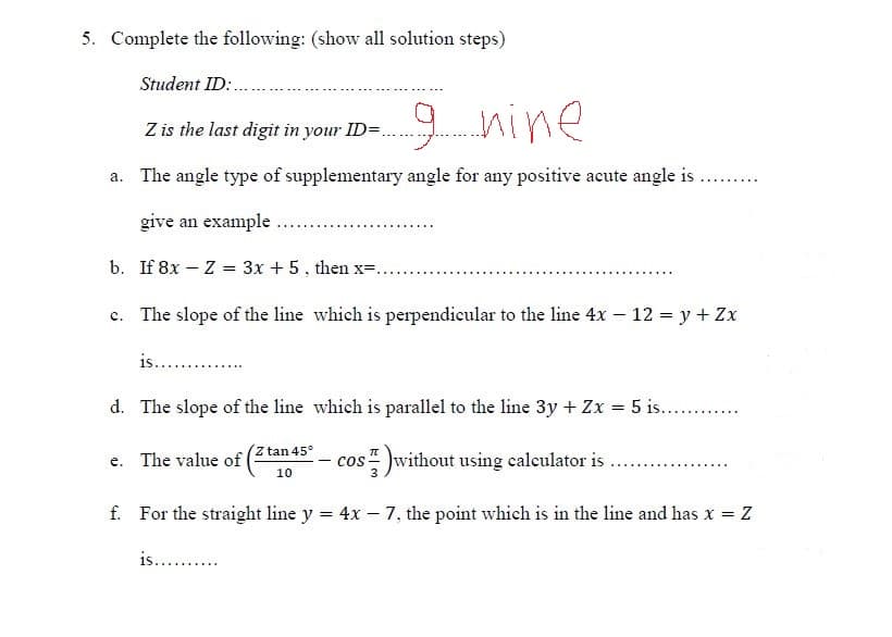 5. Complete the following: (show all solution steps)
Student ID:.
9 nine
Z is the last digit in your ID=.
a. The angle type of supplementary angle for any positive acute angle is..
give an example
b. If 8x – Z = 3x + 5, then x=.
......
c. The slope of the line which is perpendicular to the line 4x – 12 = y + Zx
is... .
d. The slope of the line which is parallel to the line 3y + Zx = 5 is.. .
Z tan 45°
e. The value of
cos without using calculator is
10
f. For the straight line y = 4x – 7, the point which is in the line and has x = Z
is...

