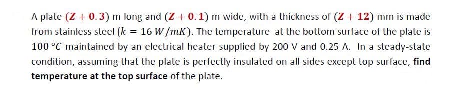 A plate (Z + 0.3) m long and (Z + 0. 1) m wide, with a thickness of (Z + 12) mm is made
from stainless steel (k = 16 W/mK). The temperature at the bottom surface of the plate is
100 °C maintained by an electrical heater supplied by 200 V and 0.25 A. In a steady-state
condition, assuming that the plate is perfectly insulated on all sides except top surface, find
temperature at the top surface of the plate.
