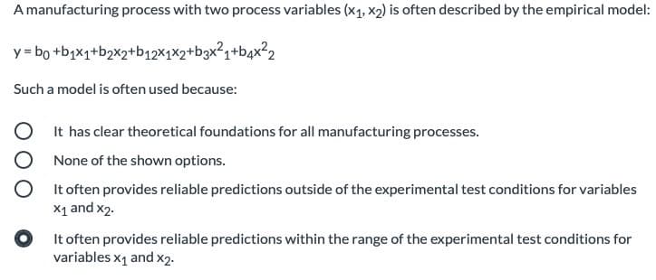 A manufacturing process with two process variables (x1, x2) is often described by the empirical model:
y = bo +b;x1+b2x2+bq12×1×2+b3x²q+bqx²2
Such a model is often used because:
It has clear theoretical foundations for all manufacturing processes.
None of the shown options.
It often provides reliable predictions outside of the experimental test conditions for variables
X1 and x2.
It often provides reliable predictions within the range of the experimental test conditions for
variables x1 and x2.
