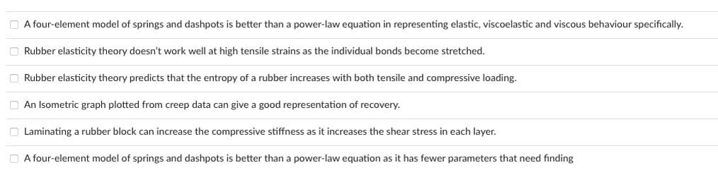 O A four-element model of springs and dashpots is better than a power-law equation in representing elastic, viscoelastic and viscous behaviour specifically.
O Rubber elasticity theory doesn't work well at high tensile strains as the individual bonds become stretched.
O Rubber elasticity theory predicts that the entropy of a rubber increases with both tensile and compressive loading.
O An Isometric graph plotted from creep data can give a good representation of recovery.
O Laminating a rubber block can increase the compressive stiffness as it increases the shear stress in each layer.
A four-element model of springs and dashpots is better than a power-law equation as it has fewer parameters that need finding
