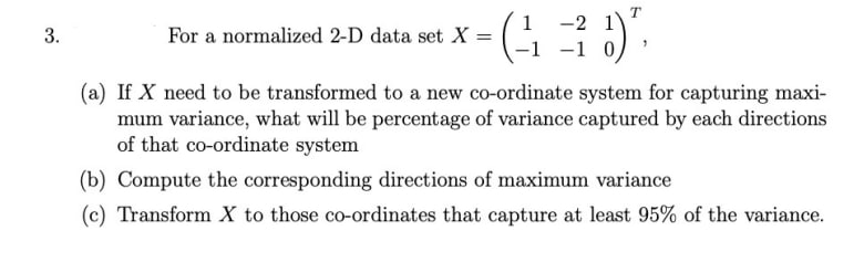 1 -2
-1 -1 0,
For a normalized 2-D data set X =
%3|
(a) If X need to be transformed to a new co-ordinate system for capturing maxi-
mum variance, what will be percentage of variance captured by each directions
of that co-ordinate system
(b) Compute the corresponding directions of maximum variance
(c) Transform X to those co-ordinates that capture at least 95% of the variance.
3.
