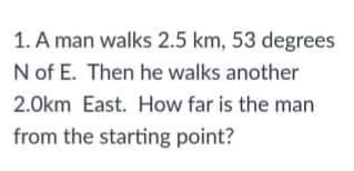1. A man walks 2.5 km, 53 degrees
N of E. Then he walks another
2.0km East. How far is the man
from the starting point?
