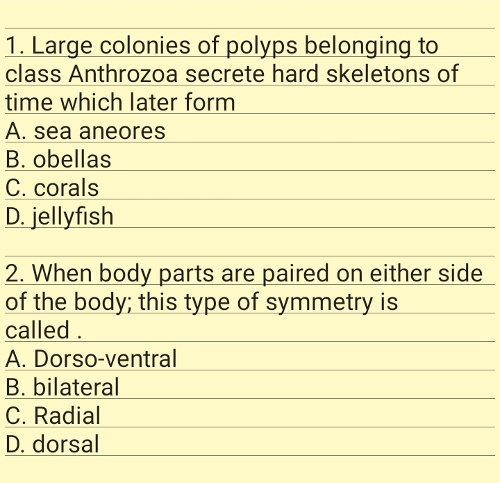1. Large colonies of polyps belonging to
class Anthrozoa secrete hard skeletons of
time which later form
A. sea aneores
B. obellas
C. corals
D. jellyfish
2. When body parts are paired on either side
of the body; this type of symmetry is
called .
A. Dorso-ventral
B. bilateral
C. Radial
D. dorsal
