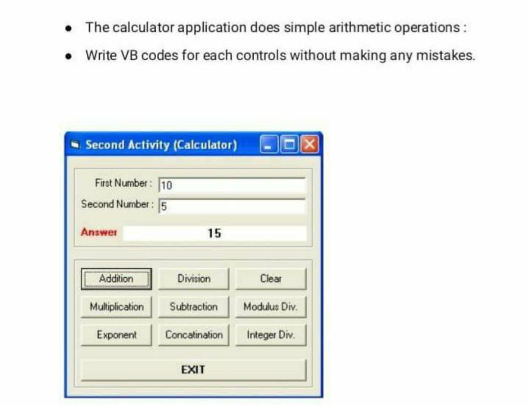 • The calculator application does simple arithmetic operations:
Write VB codes for each controls without making any mistakes.
Second Activity (Calculator)
First Number: 10
Second Number: 5
Answer
15
Addition
Division
Clear
Muliplication
Subtraction
Modulus Div.
Exponent
Concatination
Integer Div.
EXIT
