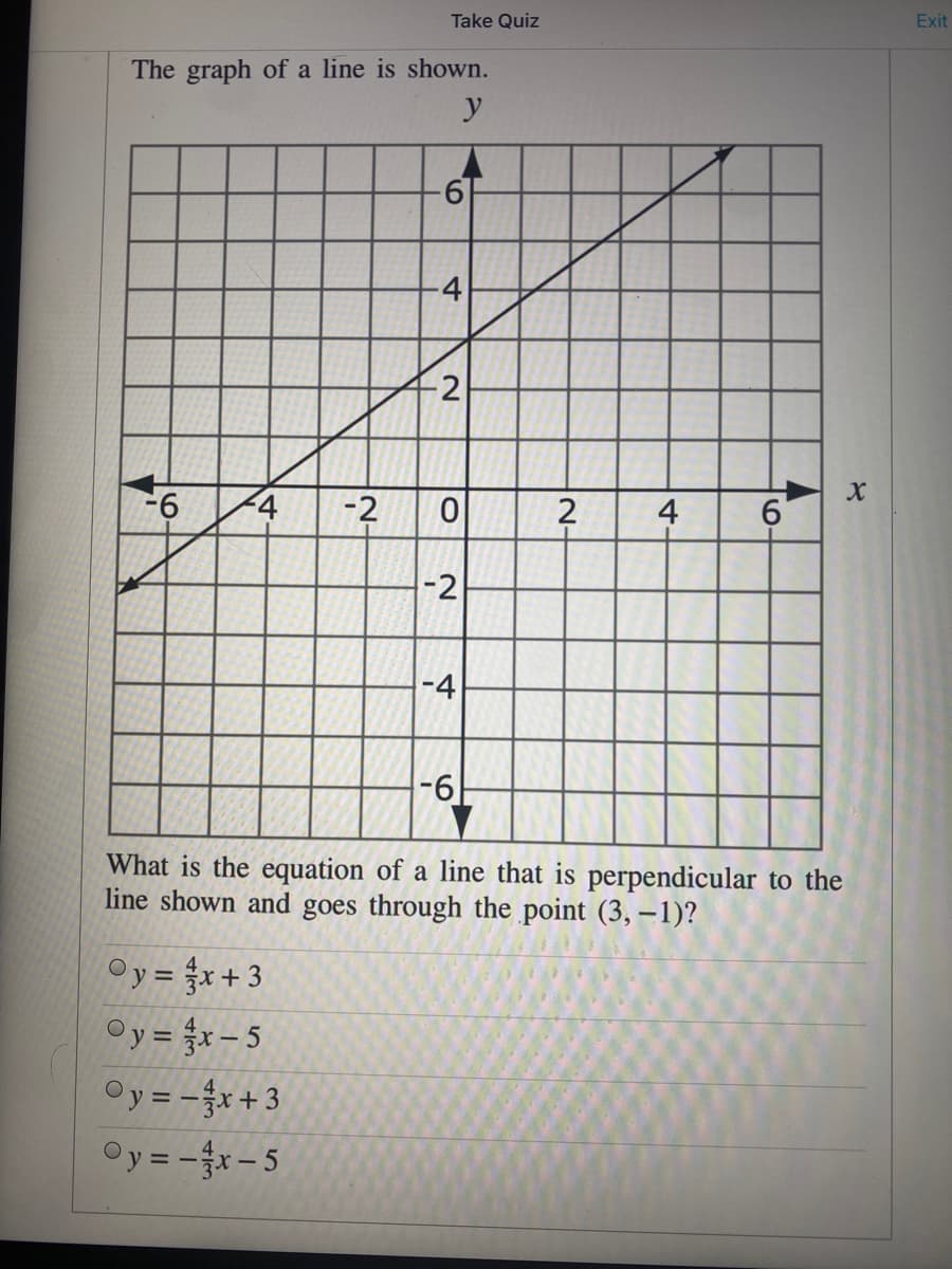 Take Quiz
Exit
The graph of a line is shown.
y
4
2
-6
-2
4
6.
-2
-4
-6
What is the equation of a line that is perpendicular to the
line shown and goes through the point (3, –1)?
Oy = x+3
Oy = x- 5
Oy = -x+3
Oy =-x- 5
N-
