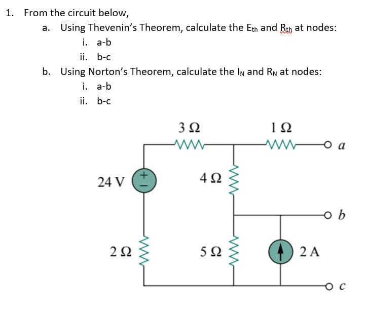 1. From the circuit below,
a. Using Thevenin's Theorem, calculate the Eth and Rth at nodes:
i. a-b
ii. b-c
b. Using Norton's Theorem, calculate the In and RN at nodes:
i. a-b
ii. b-c
3Ω
1Ω
o a
24 V
4Ω
52
) 2 A
O C
