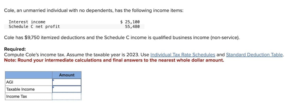 Cole, an unmarried individual with no dependents, has the following income items:
Interest income
Schedule C net profit
$ 25,100
55,480
Cole has $9,750 itemized deductions and the Schedule C income is qualified business income (non-service).
Required:
Compute Cole's income tax. Assume the taxable year is 2023. Use Individual Tax Rate Schedules and Standard Deduction Table.
Note: Round your intermediate calculations and final answers to the nearest whole dollar amount.
AGI
Taxable Income
Income Tax
Amount