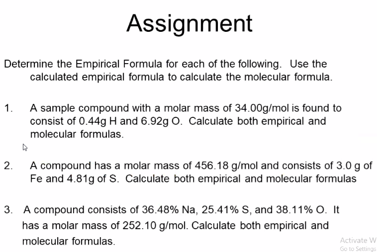 Assignment
Determine the Empirical Formula for each of the following. Use the
calculated empirical formula to calculate the molecular formula.
A sample compound with a molar mass of 34.00g/mol is found to
consist of 0.44g H and 6.92g O. Calculate both empirical and
molecular formulas.
1.
A compound has a molar mass of 456.18 g/mol and consists of 3.0 g of
Fe and 4.81g of S. Calculate both empirical and molecular formulas
2.
3. A compound consists of 36.48% Na, 25.41% S, and 38.11% O. It
has a molar mass of 252.10 g/mol. Calculate both empirical and
molecular formulas.
Activate W
Go to Settings
