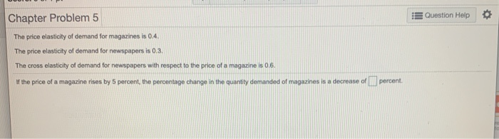 The price elasticity of demand for magazines is 0.4.
The price elasticity of demand for newspapers is 0.3.
The cross elasticity of demand for newspapers with respect to the price of a magazine is 0.6.
If the price of a magazine rises by 5 percent, the percentage change in the quantity demanded of magazines is a decrease of Percent.
