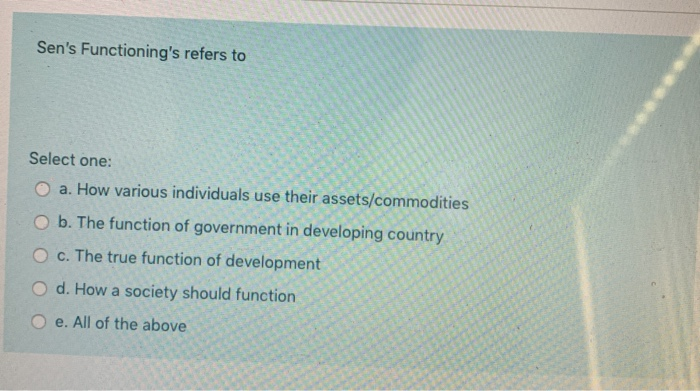 Sen's Functioning's refers to
Select one:
O a. How various individuals use their assets/commodities
O b. The function of government in developing country
O c. The true function of development
O d. How a society should function
O e. All of the above
