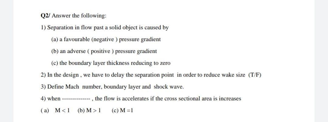 Q2/ Answer the following:
1) Separation in flow past a solid object is caused by
(a) a favourable (negative ) pressure gradient
(b) an adverse ( positive ) pressure gradient
(c) the boundary layer thickness reducing to zero
2) In the design, we have to delay the separation point in order to reduce wake size (T/F)
3) Define Mach number, boundary layer and shock wave.
4) when
the flow is accelerates if the cross sectional area is increases
(a) M<1
(b) M > 1
(c) M =1
