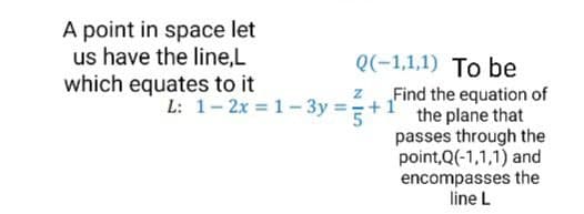 A point in space let
us have the line,L
which equates to it
Q(-1,1,1) To be
z Find the equation of
the plane that
passes through the
point,Q(-1,1,1) and
encompasses the
line L
L: 1- 2x = 1-3y =+:
