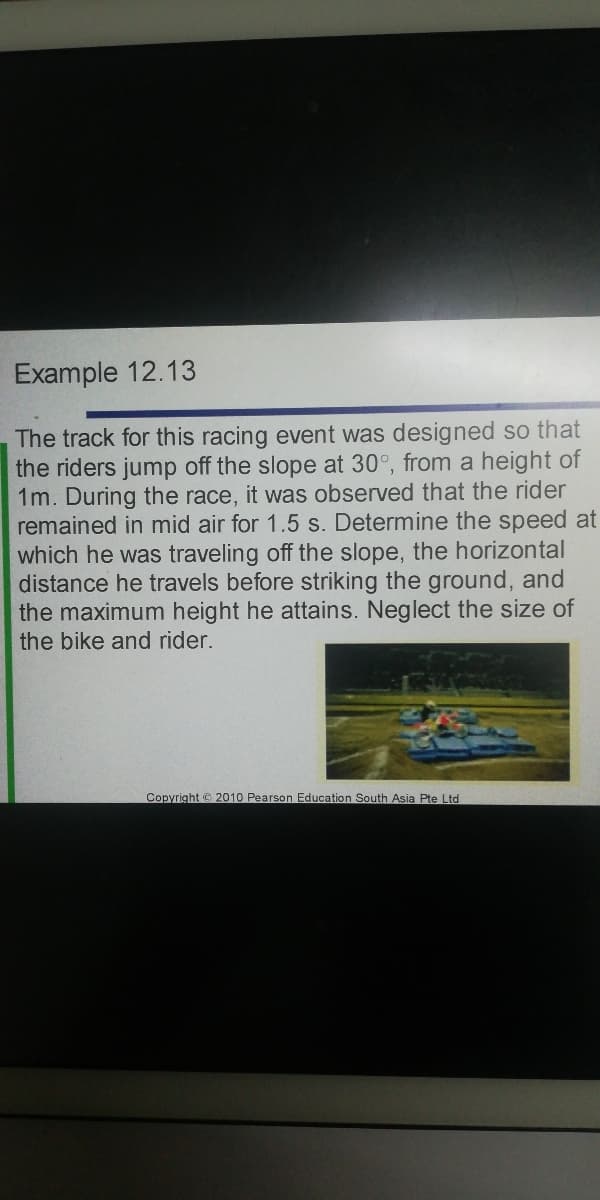 Example 12.13
The track for this racing event was designed so that
the riders jump off the slope at 30°, from a height of
1m. During the race, it was observed that the rider
remained in mid air for 1.5 s. Determine the speed at
which he was traveling off the slope, the horizontal
distance he travels before striking the ground, and
the maximum height he attains. Neglect the size of
the bike and rider.
Copyright © 2010 Pearson Education South Asia Pte Ltd
