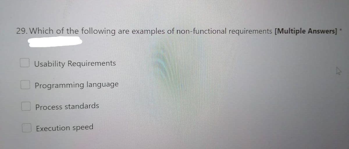 29. Which of the following are examples of non-functional requirements [Multiple Answers] *
Usability Requirements
Programming language
Process standards
Execution speed
