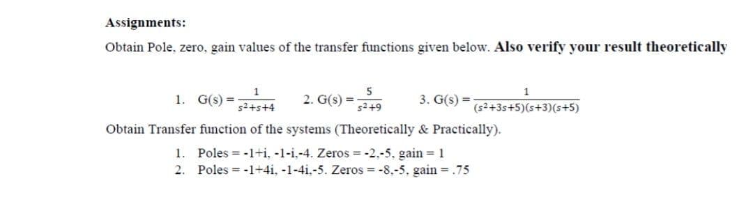 Assignments:
Obtain Pole, zero, gain values of the transfer functions given below. Also verify your result theoretically
5
1
1. G(s) =
2. G(s) =-
s2 +9
3. G(s) =
s2+s+4
(s2+3s+5)(s+3)(s+5)
Obtain Transfer function of the systems (Theoretically & Practically).
1. Poles = -1+i, -1-i,-4. Zeros = -2.-5, gain = 1
2. Poles = -1+4i, -1-4i.-5. Zeros = -8.-5. gain = .75
