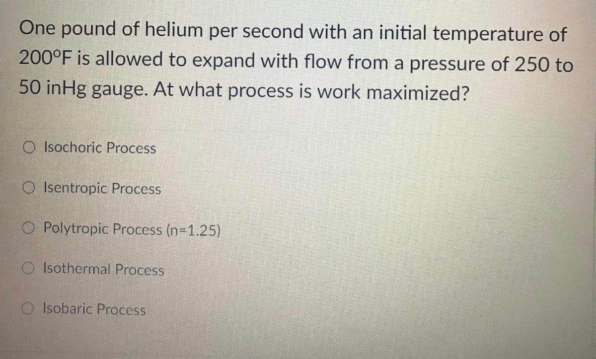 One pound of helium per second with an initial temperature of
200°F is allowed to expand with flow from a pressure of 250 to
50 inHg gauge. At what process is work maximized?
O Isochoric Process
O Isentropic Process
O Polytropic Process (n-1.25)
O Isothermal Process
Isobaric Process
