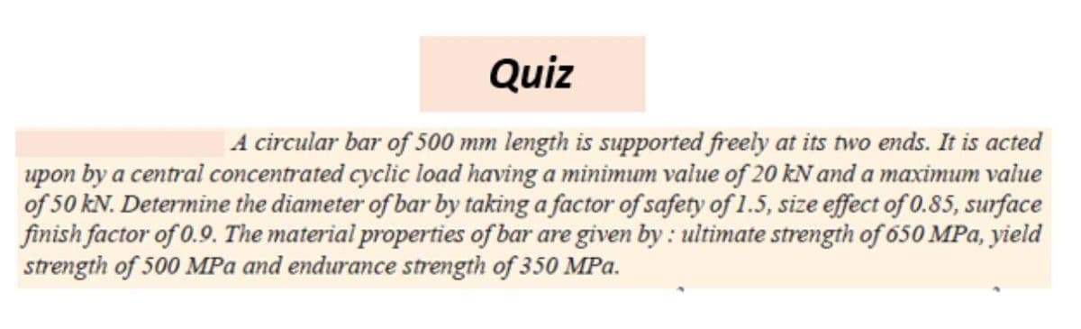 Quiz
|A circular bar of 500 mm length is supported freely at its two ends. It is acted
upon by a central concentrated cyclic load having a minimum value of 20 kN and a maximum value
of 50 kN. Determine the diameter of bar by taking a factor of safety of 1.5, size effect of 0.85, surface
finish factor of 0.9. The material properties of bar are given by : ultimate strength of 650 MPa, yield
strength of 500 MPa and endurance strength of 350 MPa.
