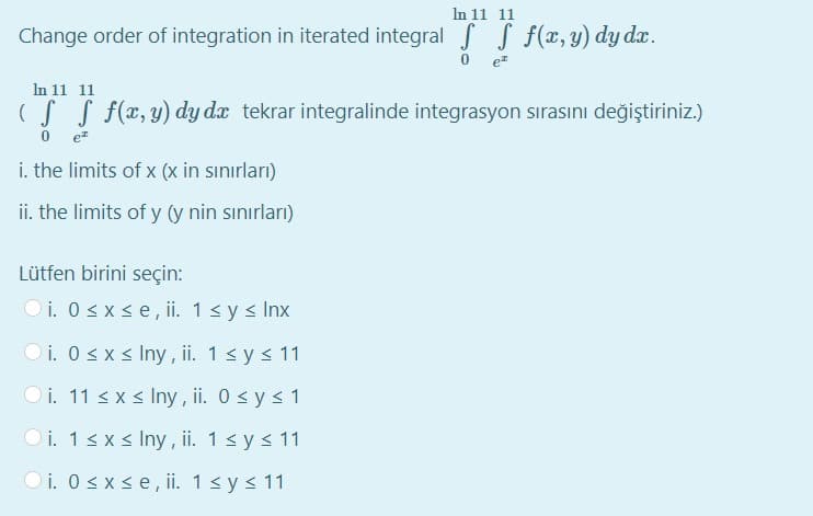 In 11 11
Change order of integration in iterated integral S S f(x,y) dy dx.
In 11 11
(S S f(x, y) dy dx tekrar integralinde integrasyon sırasını değiştiriniz.)
i. the limits of x (x in sınırları)
ii. the limits of y (y nin sınırları)
Lütfen birini seçin:
O i. 0 <xse, ii. 1<y s Inx
O i. 0sxs Iny , ii. 1sy < 11
O i. 11 < x < Iny , ii. 0 sy < 1
O i. 1sx < Iny , ii. 1< ys 11
O i. 0sx se,ii. 1s y< 11

