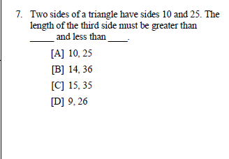 7. Two sides of a triangle have sides 10 and 25. The
length of the third side must be greater than
and less than
[A] 10, 25
[B] 14, 36
[C] 15, 35
[D] 9, 26
