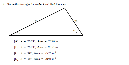 8. Solve this triangle for angle A and find the area.
17 in
9 in
56°
[A] 4 =
26.03°, Area = 75.76 in.?
[B] 4 = 26.03°, Area = 90.91 in.?
[C] 4 = 34°, Area =
75.76 in?
[D] 4 - 34°, Area = 90.91 in?
