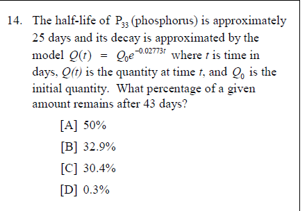14. The half-life of P3 (phosphorus) is approximately
25 days and its decay is approximated by the
model Q(t) = Qe0027731
days, Q(t) is the quantity at time t, and Q, is the
initial quantity. What percentage of a given
amount remains after 43 days?
where t is time in
[A] 50%
[B] 32.9%
[C] 30.4%
[D] 0.3%

