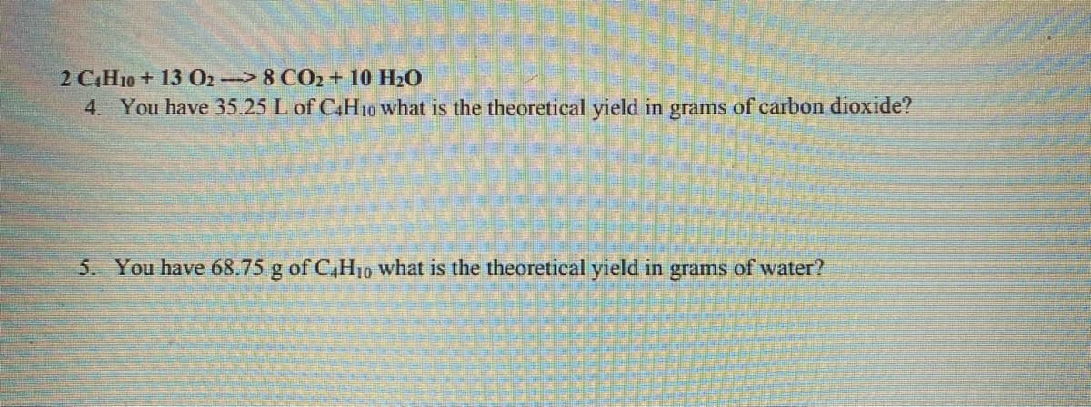 2 C.H10 + 13 O2 8 CO2+ 10 H20
4. You have 35.25 L of CH10 what is the theoretical yield in grams of carbon dioxide?
5. You have 68.75 g of C,H10 what is the theoretical yield in grams of water?
