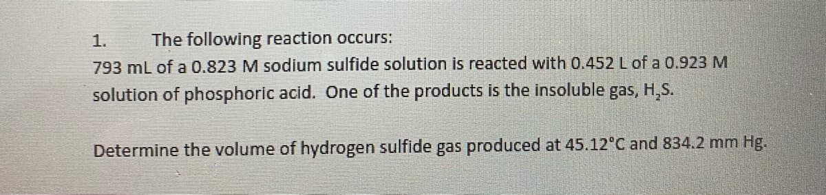 1.
The following reaction occurs:
793 mL of a 0.823 M sodium sulfide solution is reacted with 0.452 L of a 0.923 M
solution of phosphoric acid. One of the products is the insoluble gas, H,S.
Determine the volume of hydrogen sulfide gas produced at 45.12°C and 834.2 mm Hg.
