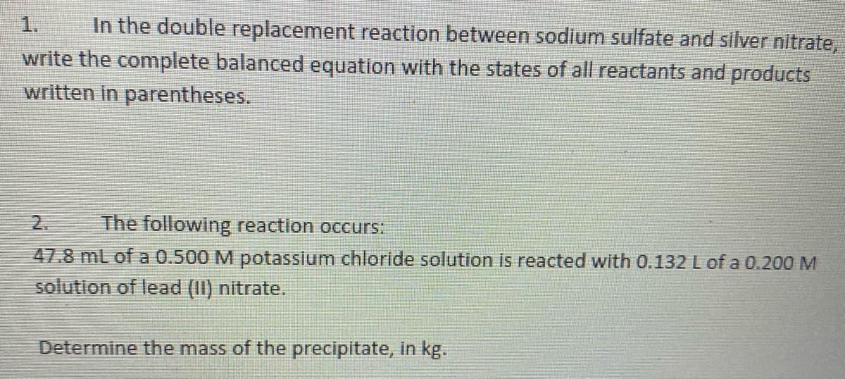 In the double replacement reaction between sodium sulfate and silver nitrate,
write the complete balanced equation with the states of all reactants and products
written in parentheses.
1.
2.
The following reaction occurs:
47.8 mL of a 0.500 M potassium chloride solution is reacted with 0.132 L of a 0.200 M
solution of lead (II) nitrate.
Determine the mass of the precipitate, in kg.
