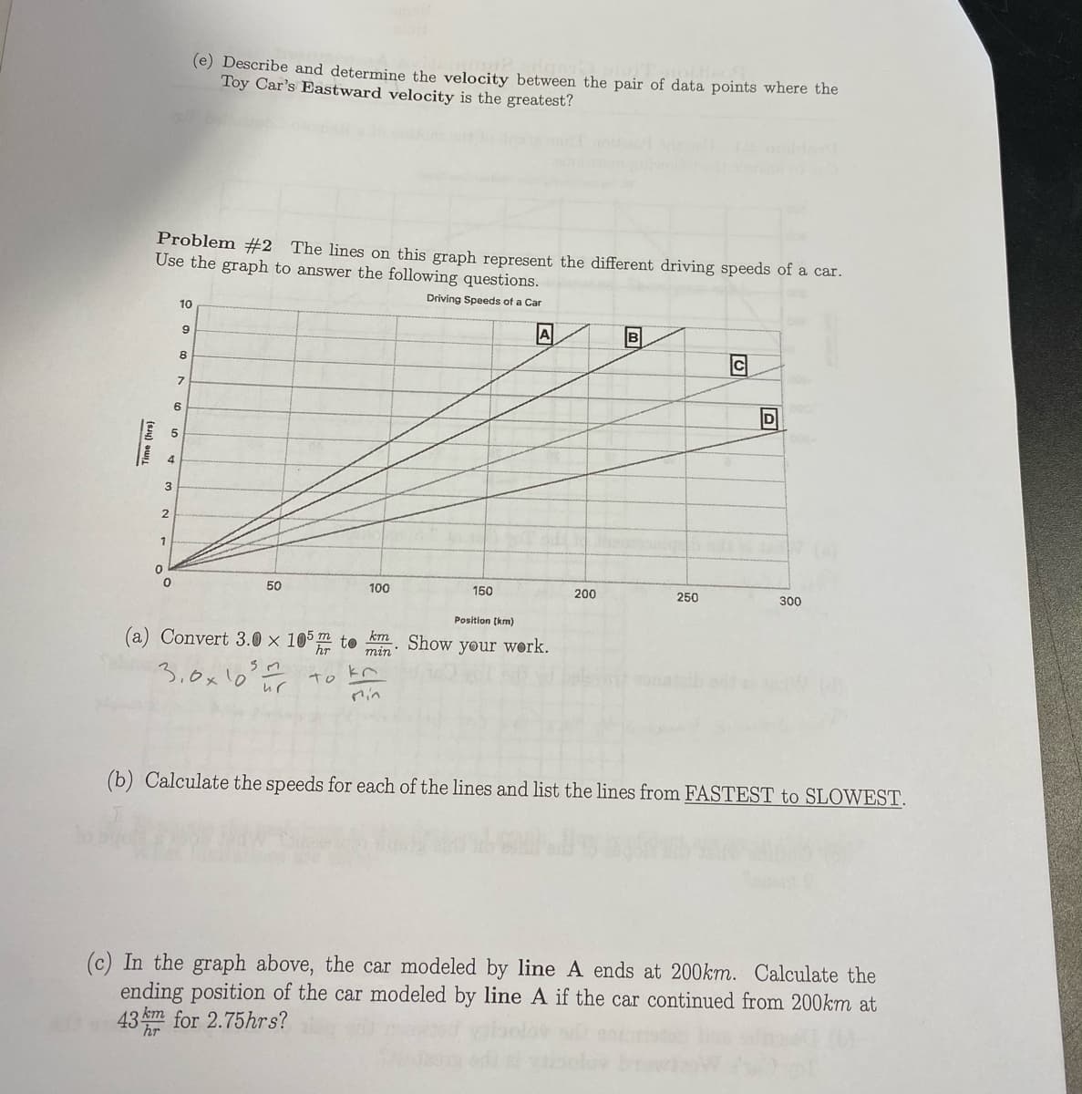 (e) Describe and determine the velocity between the pair of data points where the
Toy Car's Eastward velocity is the greatest?
Problem #2 The lines on this graph represent the different driving speeds of a car.
Use the graph to answer the following questions.
Driving Speeds of a Car
10
B
9
8
7
6
1
50
100
150
200
250
300
Position (km)
(a) Convert 3.0 × 105m to
km
Show your work.
min
3,0x10 ur
To
Min
(b) Calculate the speeds for each of the lines and list the lines from FASTEST to SLOWEST.
(c) In the graph above, the car modeled by line A ends at 200km. Calculate the
ending position of the car modeled by line A if the car continued from 200km at
43 m for 2.75hrs?
Time (hrs)
