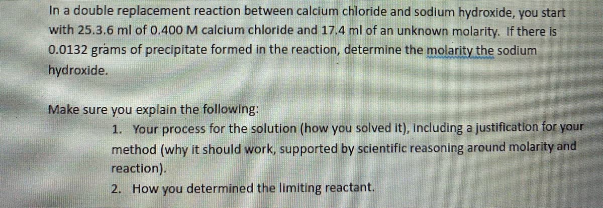 In a double replacement reaction between calcium chloride and sodium hydroxide, you start
with 25.3.6 ml of 0.400 M calcium chloride and 17.4 ml of an unknown molarity. If there is
0.0132 grams of precipitate formed in the reaction, determine the molarity the sodium
hydroxide.
Make sure you explain the following:
1. Your process for the solution (how you solved it), including a justification for your
method (why it should work, supported by scientific reasoning around molarity and
reaction).
2. How you determined the limiting reactant.

