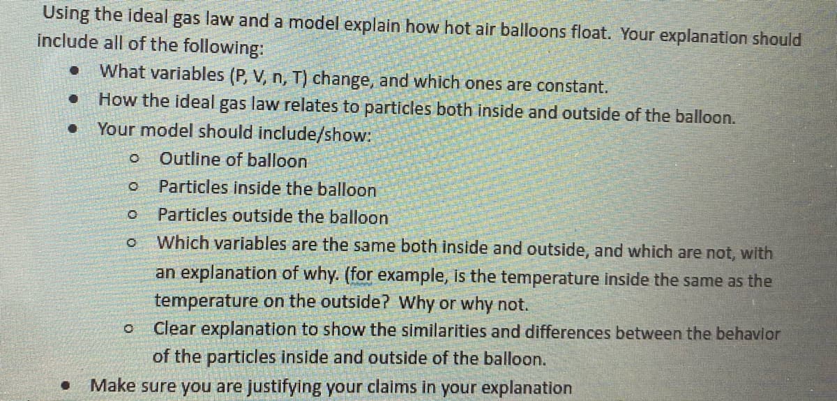 Using the ideal gas law and a model explain how hot air balloons float. Your explanation should
İnclude all of the following:
What variables (P, V, n, T) change, and which ones are constant.
How the ideal gas law relates to particles both inside and outside of the balloon.
Your model should include/show:
Outline of balloon
Particles inside the balloon
Particles outside the balloon
Which variables are the same both inside and outside, and which are not, with
an explanation of why. (for example, is the temperature inside the same as the
temperature on the outside? Why or why not.
Clear explanation to show the similarities and differences between the behavlor
of the particles inside and outside of the balloon.
Make sure you are justifying your claims in your explanation
