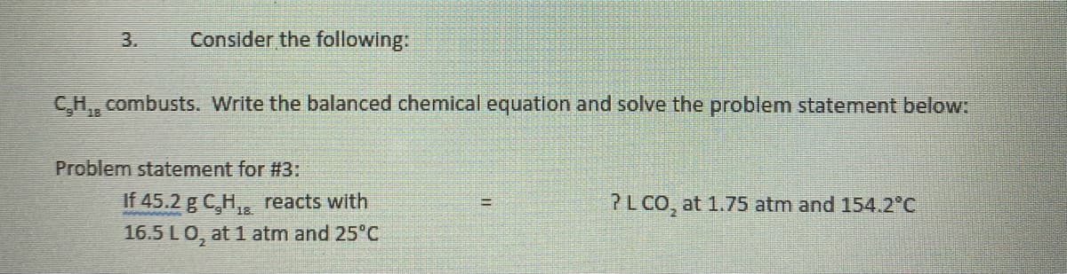 3.
Consider the following:
C,H,, combusts. Write the balanced chemical equation and solve the problem statement below:
Problem statement for #3:
If 45.2 g C,H,, reacts with
16.5 LO, at 1 atm and 25°C
?L CO, at 1.75 atm and 154.2°C
18
