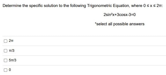 Determine the specific solution to the following Trigonometric Equation, where 0sxs 2:
2sin*x+3cosx-3=0
*select all possible answers
TT/3
5T1/3
