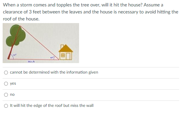 When a storm comes and topples the tree over, will it hit the house? Assume a
clearance of 3 feet between the leaves and the house is necessary to avoid hitting the
roof of the house.
66.sh
cannot be determined with the information given
yes
no
O It will hit the edge of the roof but miss the wall

