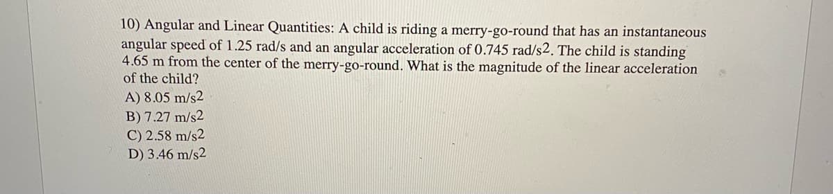 10) Angular and Linear Quantities: A child is riding a merry-go-round that has an instantaneous
angular speed of 1.25 rad/s and an angular acceleration of 0.745 rad/s2. The child is standing
4.65 m from the center of the merry-go-round. What is the magnitude of the linear acceleration
of the child?
A) 8.05 m/s2
B) 7.27 m/s2
C) 2.58 m/s2
D) 3.46 m/s2
