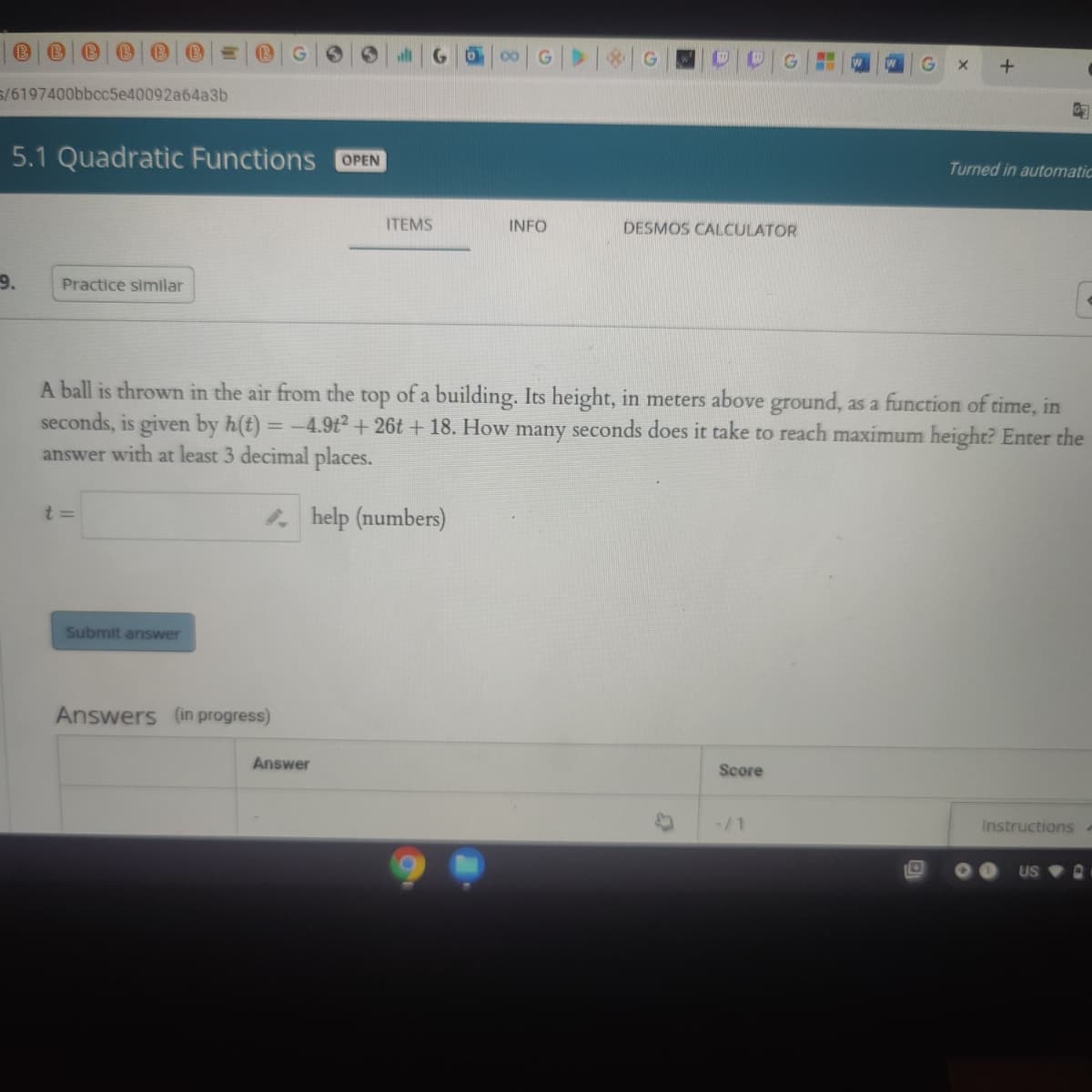 will
S/6197400bbcc5e40092a64a3b
5.1 Quadratic Functions
OPEN
Turned in automatic
ITEMS
INFO
DESMOS CALCULATOR
9.
Practice similar
A ball is thrown in the air from the top of a building. Its height, in meters above ground, as a function of time, in
seconds, is given by h(t)
= -4.9t+ 26t + 18. How many seconds does it take to reach maximum height? Enter the
answer with at least 3 decimal places.
t 3=
* help (numbers)
Submit answer
Answers (in progress)
Answer
Score
/1
Instructions
US
