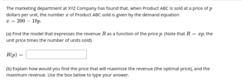 The marketing department at XYZ Company has found that, when Product ABC Iis sold at a price of p
dollars per unit, the number z of Product ABC sold is given by the demand equation
x = 200 – 10p.
(a) Find the model that expresses the revenue R as a function of the price p. (Note that R = xp, the
unit price times the number of units sold)
R(p)
(b) Explain how would you find the price that will maximize the revenue (the optimal price), and the
maximum revenue. Use the box below to type your answer.
