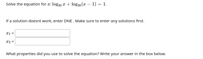 Solve the equation for a: log30 x + log30(x – 1) = 1.
If a solution doesnt work, enter DNE . Make sure to enter any solutions first.
x1 =
12 =
What properties did you use to solve the equation? Write your answer in the box below.
