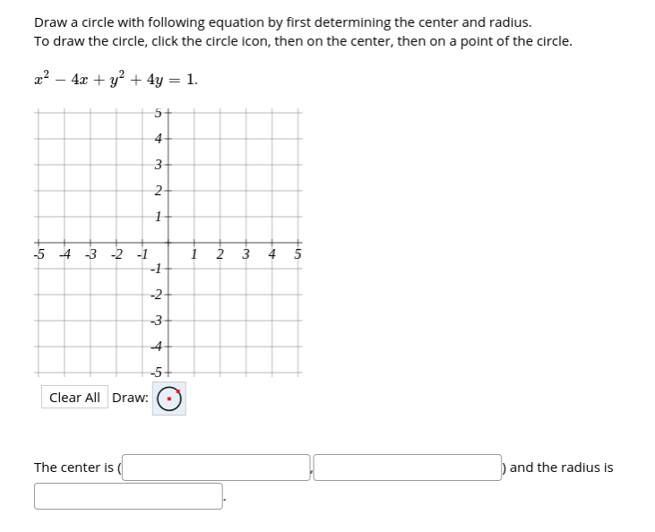 Draw a circle with following equation by first determining the center and radius.
To draw the circle, click the circle icon, then on the center, then on a point of the circle.
z? – 4x + y? + 4y = 1.
5+
4-
3-
5 4 3 -2 1
1
2 3 4 5
-1
-2
-3
4
-5-
Clear All Draw:
