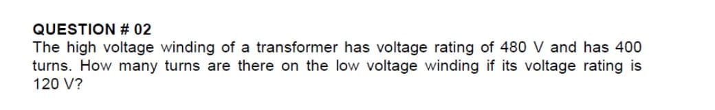 QUESTION # 02
The high voltage winding of a transformer has voltage rating of 480 V and has 400
turns. How many turns are there on the low voltage winding if its voltage rating is
120 V?

