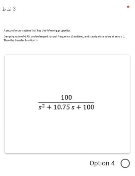 bläi 3
A second order system that has the following properties
Damping ratio of 0.75, underdamped natural frequency 10 rad/sec, and steady state value at zero is 1.
Then the transfer function is
100
s2 + 10.75 s + 100
Option 4 O
