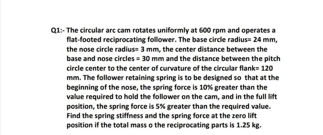 Q1:- The circular arc cam rotates uniformly at 600 rpm and operates a
flat-footed reciprocating follower. The base circle radius= 24 mm,
the nose circle radius= 3 mm, the center distance between the
base and nose circles = 30 mm and the distance between the pitch
circle center to the center of curvature of the circular flank= 120
mm. The follower retaining spring is to be designed so that at the
beginning of the nose, the spring force is 10% greater than the
value required to hold the follower on the cam, and in the full lift
position, the spring force is 5% greater than the required value.
Find the spring stiffness and the spring force at the zero lift
position if the total mass o the reciprocating parts is 1.25 kg.
