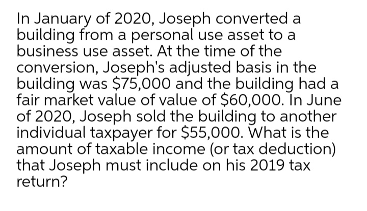In January of 2020, Joseph converted a
building from a personal use asset to a
business use asset. At the time of the
conversion, Joseph's adjusted basis in the
building was $75,000 and the building had a
fair market value of value of $60,000. In June
of 2020, Joseph sold the building to another
individual taxpayer for $55,000. What is the
amount of taxable income (or tax deduction)
that Joseph must include on his 2019 tax
return?
